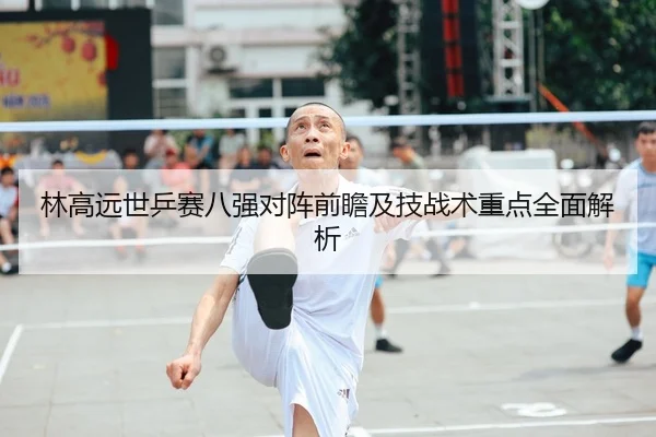 林高远世乒赛八强对阵前瞻及技战术重点全面解析（LD SPORTS）